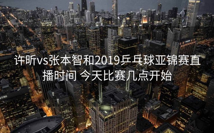 许昕vs张本智和2019乒乓球亚锦赛直播时间 今天比赛几点开始