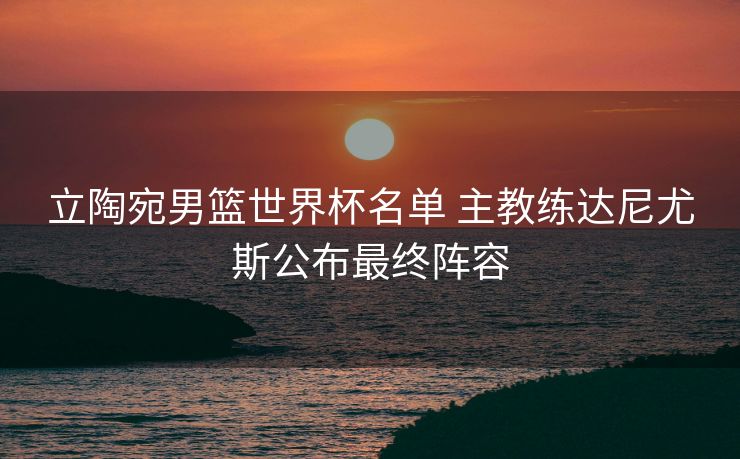 立陶宛男篮世界杯名单 主教练达尼尤斯公布最终阵容