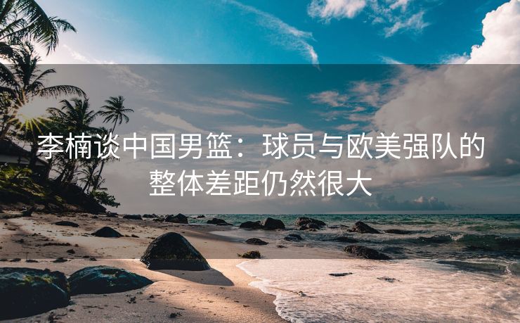 李楠谈中国男篮：球员与欧美强队的整体差距仍然很大