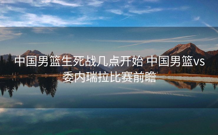中国男篮生死战几点开始 中国男篮vs委内瑞拉比赛前瞻