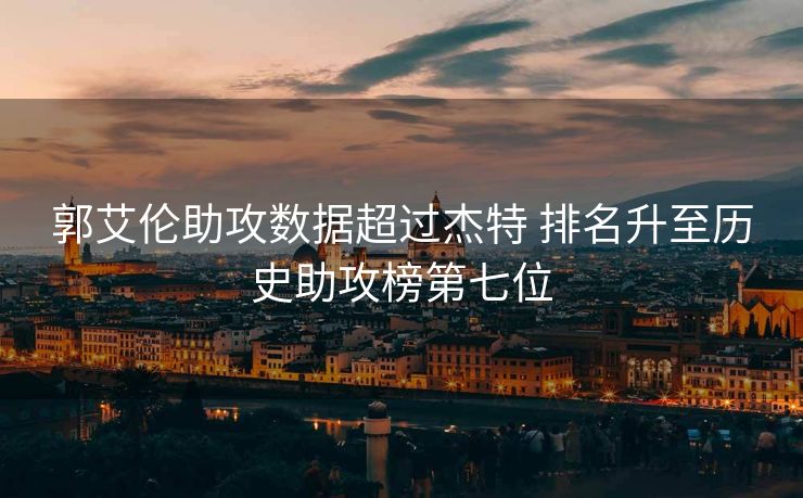郭艾伦助攻数据超过杰特 排名升至历史助攻榜第七位