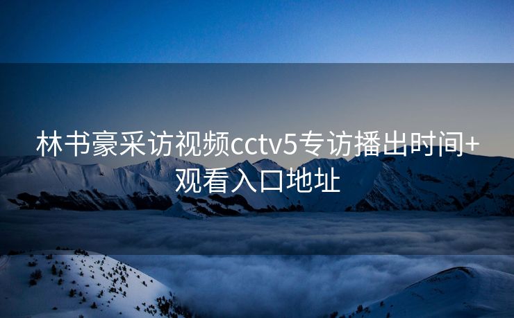 林书豪采访视频cctv5专访播出时间+观看入口地址