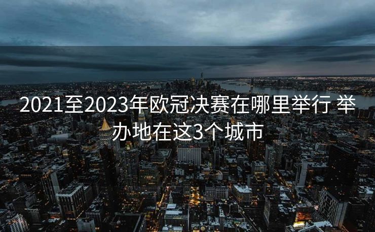 2021至2023年欧冠决赛在哪里举行 举办地在这3个城市