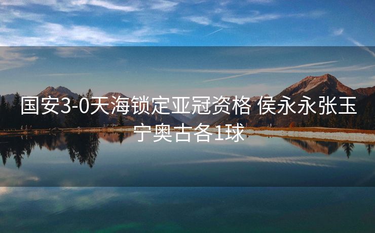 国安3-0天海锁定亚冠资格 侯永永张玉宁奥古各1球