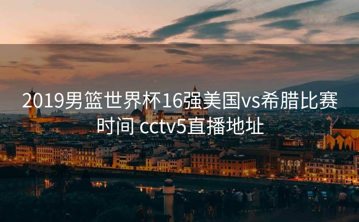 2019男篮世界杯16强美国vs希腊比赛时间 cctv5直播地址