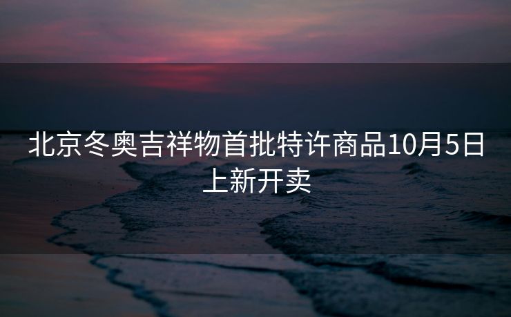 北京冬奥吉祥物首批特许商品10月5日上新开卖