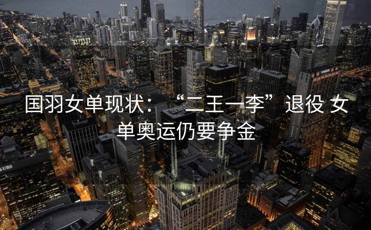 国羽女单现状：“二王一李”退役 女单奥运仍要争金