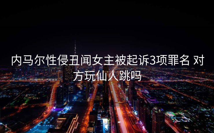 内马尔性侵丑闻女主被起诉3项罪名 对方玩仙人跳吗