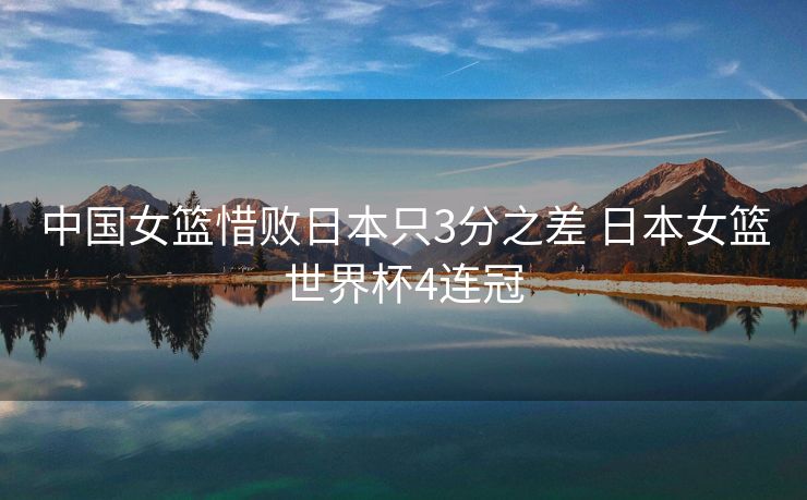 中国女篮惜败日本只3分之差 日本女篮世界杯4连冠
