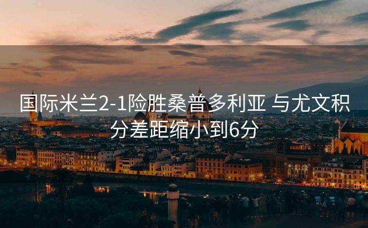 国际米兰2-1险胜桑普多利亚 与尤文积分差距缩小到6分