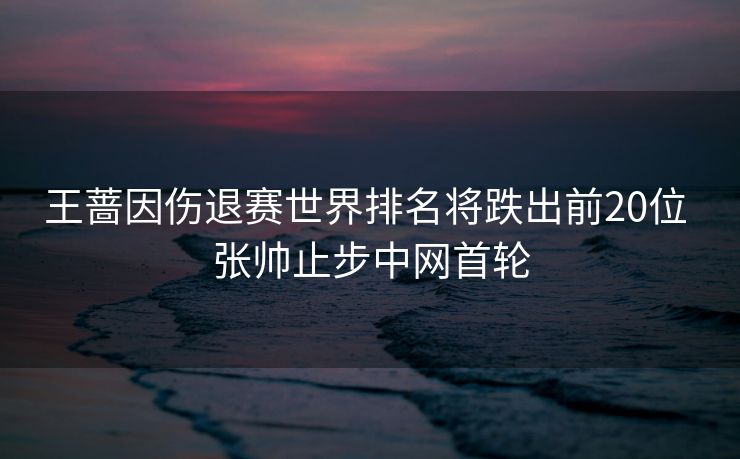 王蔷因伤退赛世界排名将跌出前20位 张帅止步中网首轮