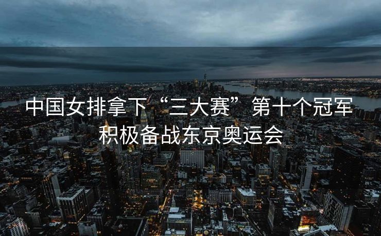 中国女排拿下“三大赛”第十个冠军 积极备战东京奥运会