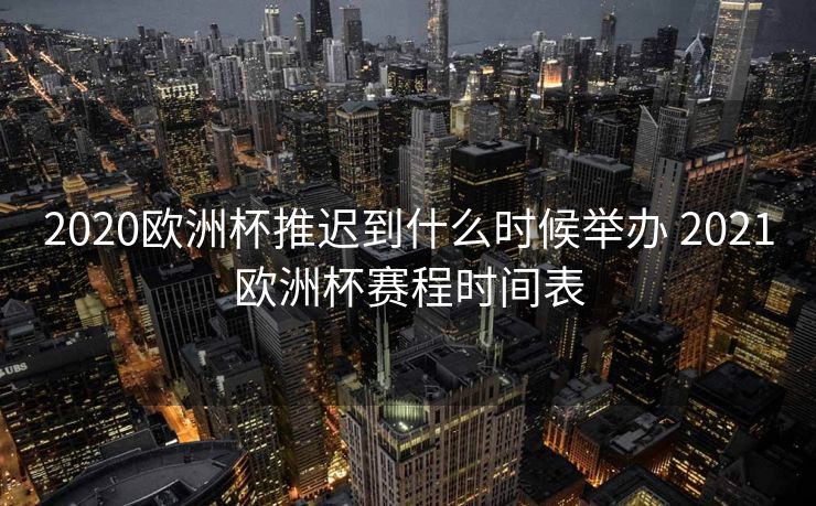 2020欧洲杯推迟到什么时候举办 2021欧洲杯赛程时间表