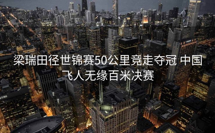 梁瑞田径世锦赛50公里竞走夺冠 中国飞人无缘百米决赛
