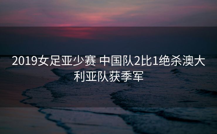 2019女足亚少赛 中国队2比1绝杀澳大利亚队获季军