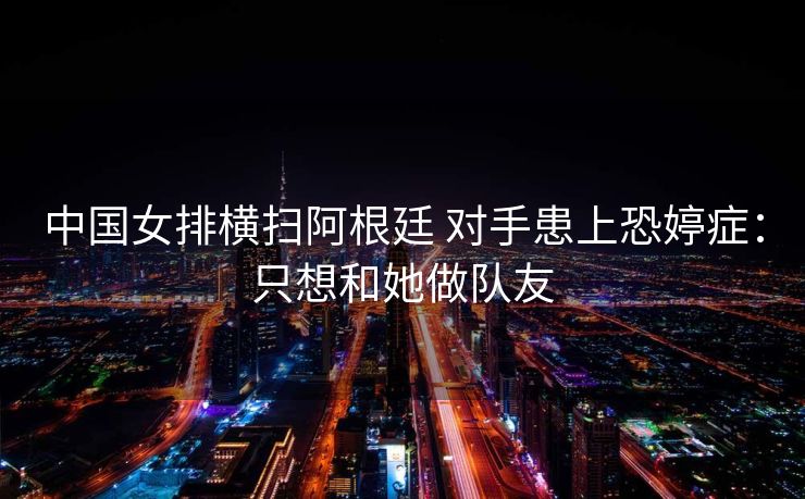 中国女排横扫阿根廷 对手患上恐婷症：只想和她做队友