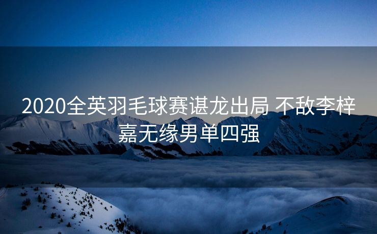 2020全英羽毛球赛谌龙出局 不敌李梓嘉无缘男单四强