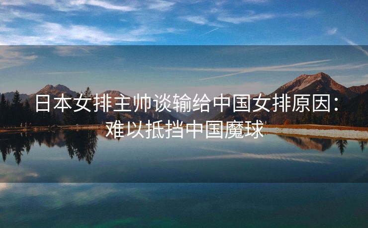 日本女排主帅谈输给中国女排原因：难以抵挡中国魔球