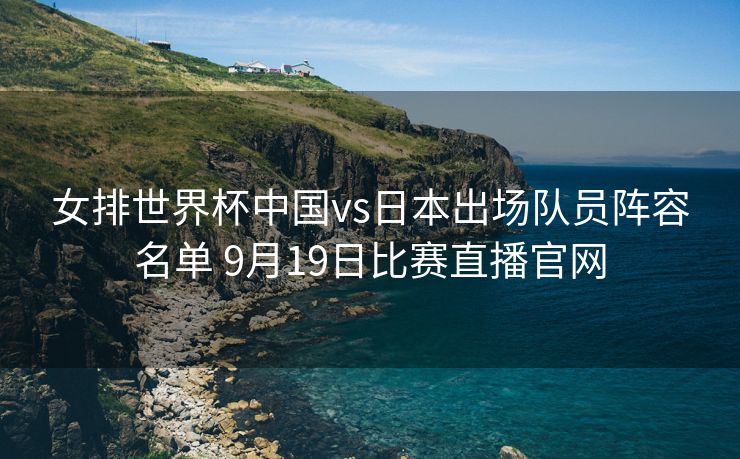 女排世界杯中国vs日本出场队员阵容名单 9月19日比赛直播官网