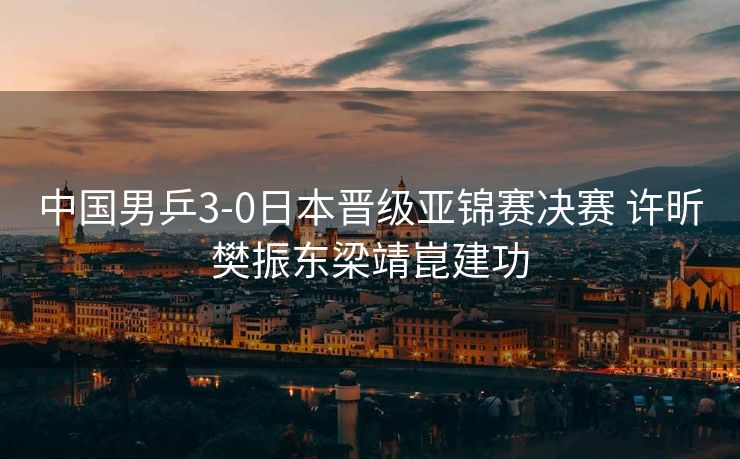 中国男乒3-0日本晋级亚锦赛决赛 许昕樊振东梁靖崑建功