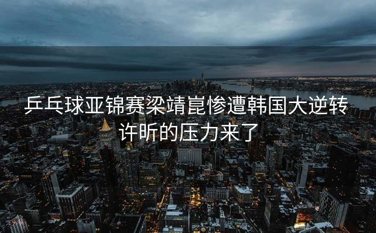 乒乓球亚锦赛梁靖崑惨遭韩国大逆转 许昕的压力来了