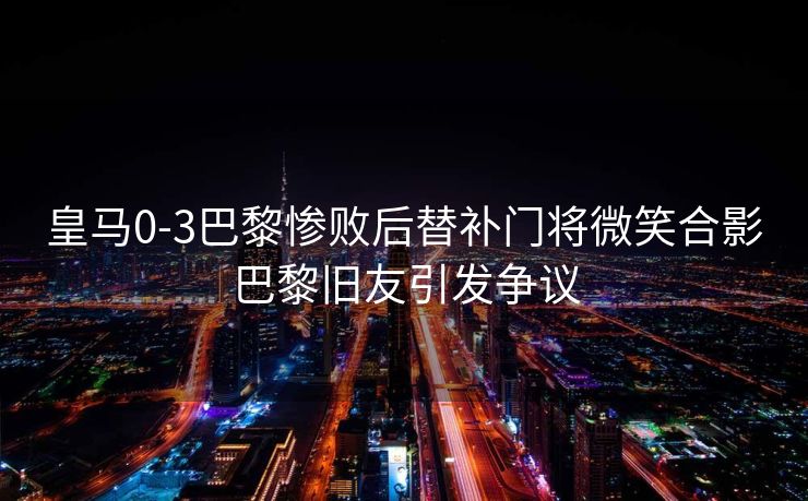 皇马0-3巴黎惨败后替补门将微笑合影巴黎旧友引发争议