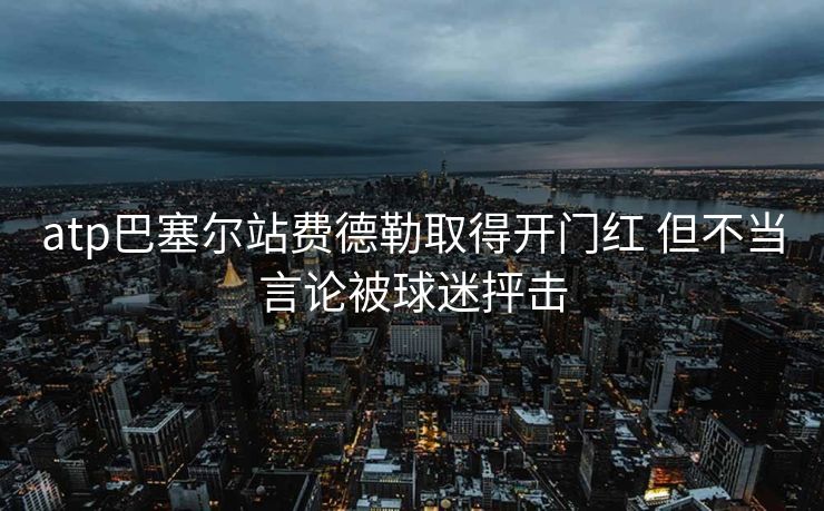 atp巴塞尔站费德勒取得开门红 但不当言论被球迷抨击