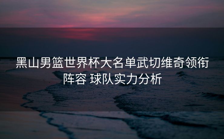 黑山男篮世界杯大名单武切维奇领衔阵容 球队实力分析