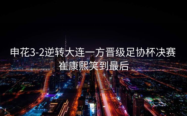 申花3-2逆转大连一方晋级足协杯决赛 崔康熙笑到最后
