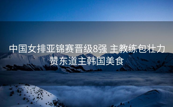中国女排亚锦赛晋级8强 主教练包壮力赞东道主韩国美食