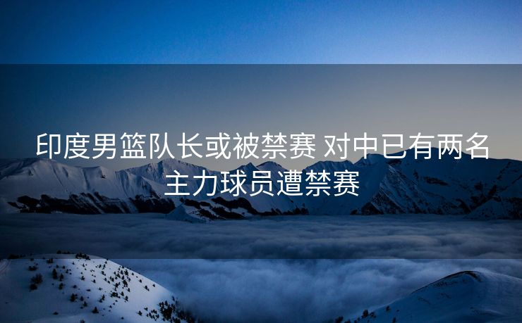 印度男篮队长或被禁赛 对中已有两名主力球员遭禁赛