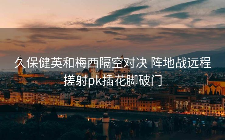 久保健英和梅西隔空对决 阵地战远程搓射pk插花脚破门