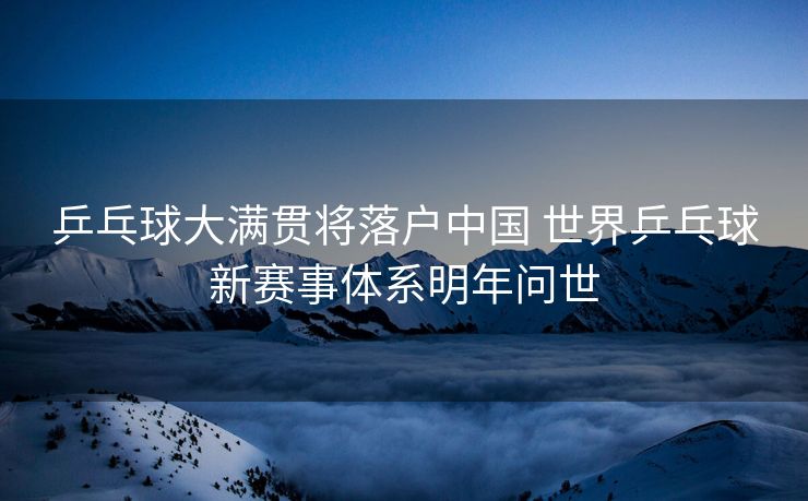 乒乓球大满贯将落户中国 世界乒乓球新赛事体系明年问世