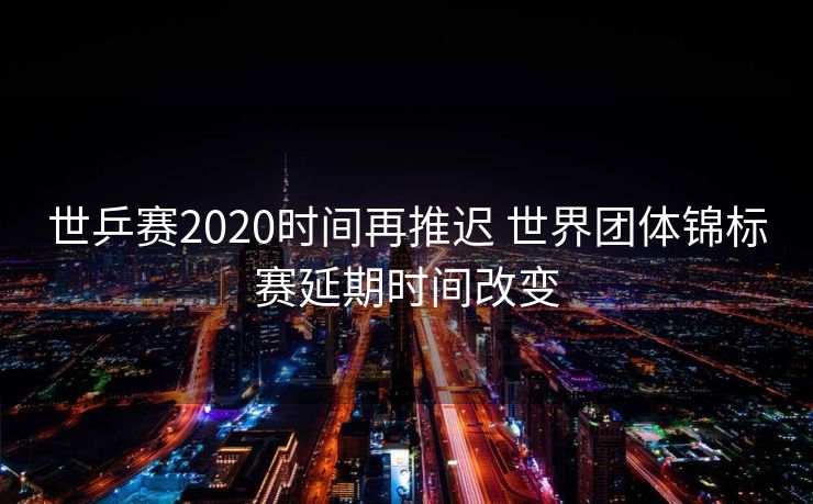 世乒赛2020时间再推迟 世界团体锦标赛延期时间改变
