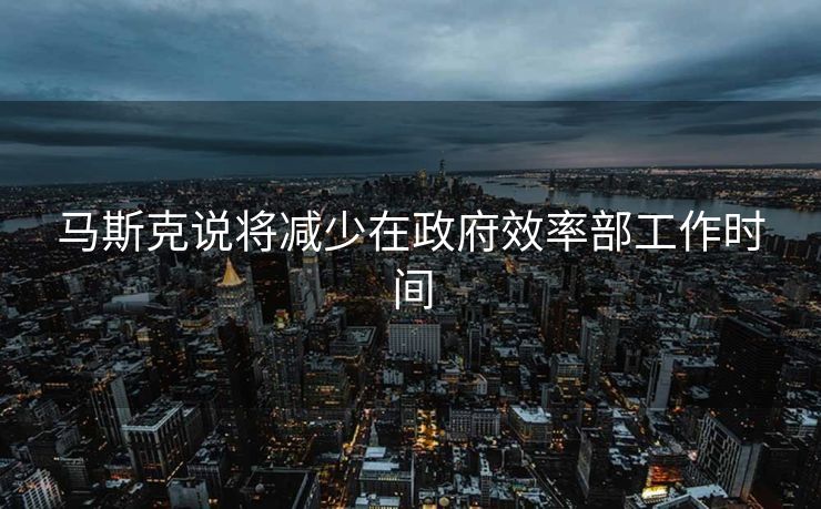 马斯克说将减少在政府效率部工作时间