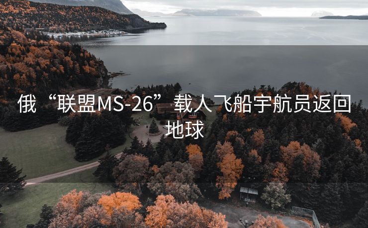 俄“联盟MS-26”载人飞船宇航员返回地球