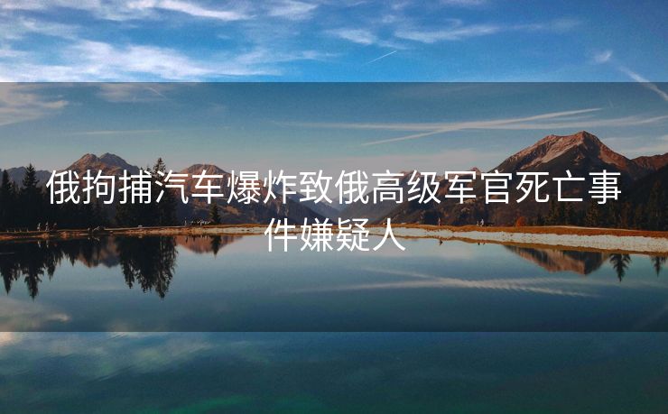 俄拘捕汽车爆炸致俄高级军官死亡事件嫌疑人