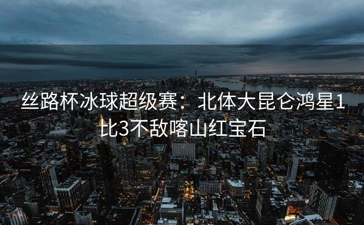 丝路杯冰球超级赛：北体大昆仑鸿星1比3不敌喀山红宝石