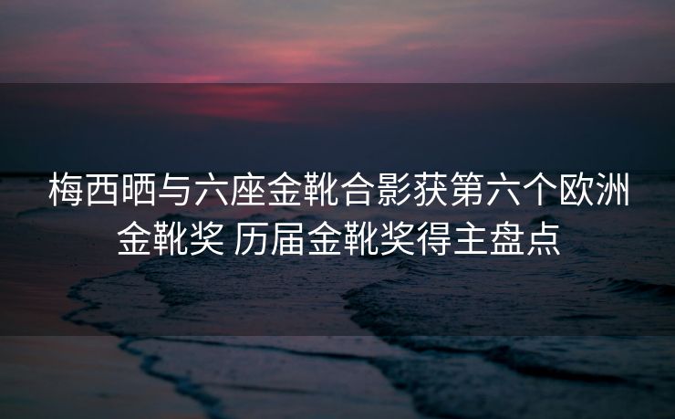 梅西晒与六座金靴合影获第六个欧洲金靴奖 历届金靴奖得主盘点