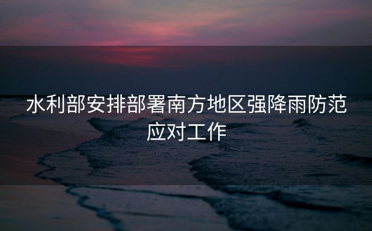 水利部安排部署南方地区强降雨防范应对工作