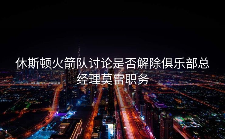 休斯顿火箭队讨论是否解除俱乐部总经理莫雷职务