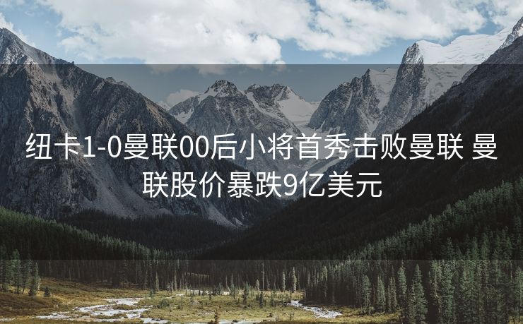纽卡1-0曼联00后小将首秀击败曼联 曼联股价暴跌9亿美元