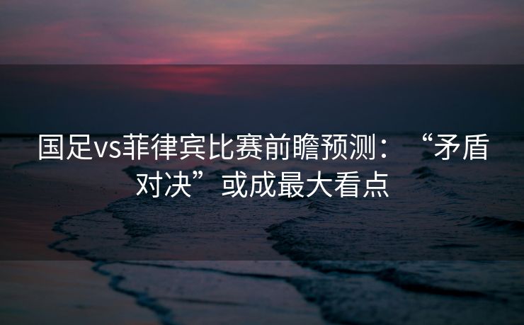 国足vs菲律宾比赛前瞻预测：“矛盾对决”或成最大看点