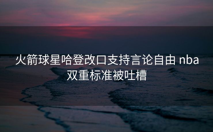 火箭球星哈登改口支持言论自由 nba双重标准被吐槽