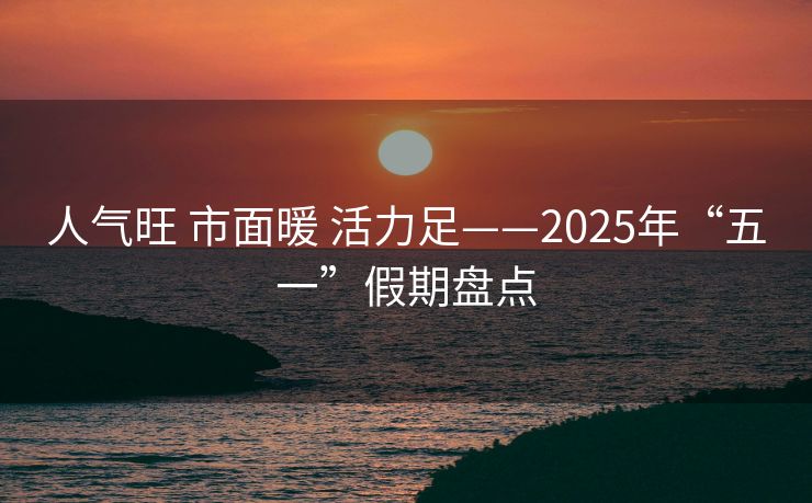 人气旺 市面暖 活力足——2025年“五一”假期盘点