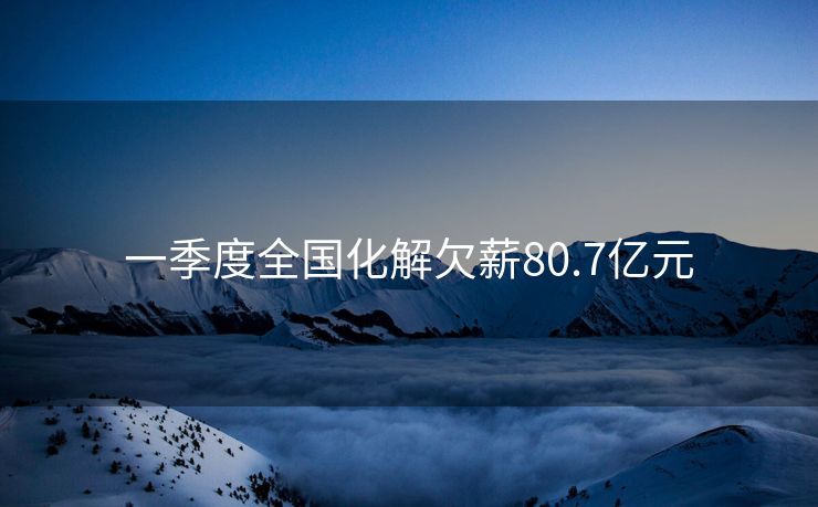 一季度全国化解欠薪80.7亿元