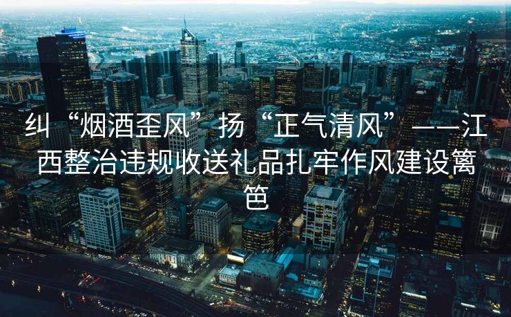 纠“烟酒歪风”扬“正气清风”——江西整治违规收送礼品扎牢作风建设篱笆