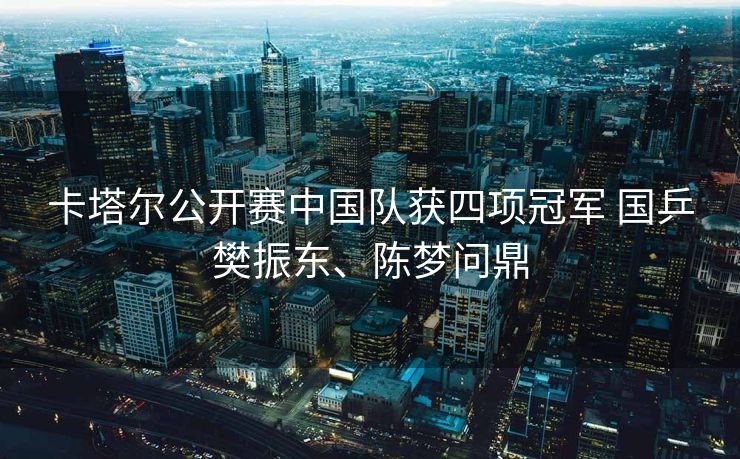 卡塔尔公开赛中国队获四项冠军 国乒樊振东、陈梦问鼎