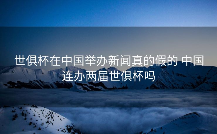 世俱杯在中国举办新闻真的假的 中国连办两届世俱杯吗