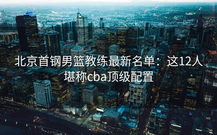 北京首钢男篮教练最新名单：这12人堪称cba顶级配置